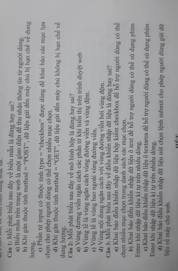 hộn đùng noạc sa 
Câu 1: Mỗi phát biểu sau đây về biểu mẫu là đúng hay sai?
a) Biểu mẫu trên trang web là một giao diện để thu nhận thông tin từ người dùng.
b) Khi gán thuộc tính method = “POST”, dữ liệu gửi đến máy chủ bị hạn chế về dung
lượng.
c) Phần tử input có thuộc tính type = “checkbox” được dùng để khai báo các mục lựa
chọn cho phép người dùng có thể chọn nhiều mục chọn.
d) Khi gán thuộc tính method = “GET”, dữ liệu gửi đến máy chủ không bị hạn chế về
dung lượng.
Câu 2: Mỗi phát biểu sau đây về mô hình hộp là đúng hay sai?
a) Vùng đường viền ngăn cách các phần tử khi hiển thị trên trình duyệt web
b) Vùng lề là vùng ngăn cách vùng đường viền và vùng đệm.
c) Vùng lề là vùng bao ngoài vùng đường viền.
d) Vùng nội dung ngăn cách với vùng đường viền bởi vùng đệm.
Cầu 3: Mỗi phát biểu sau đây về điều khiển nhập dữ liệu là đúng hay sai?
a) Khai báo điều khiển nhập dữ liệu hộp kiểm checkbox để hỗ trợ người dùng có thể
chọn nhiều mục chọn trong danh sách các mục chọn.
b) Khai báo điều khiển nhập dữ liệu ô text để hỗ trợ người dùng có thể sử dụng phím
Enter khi nhập dữ liệu kí tự trên nhiều dòng.
c) Khai báo điều khiển nhập dữ liệu ô textarea để hỗ trợ người dùng có thể sử dụng phím
Enter khi nhập dữ liệu kí tự trên nhiều dòng.
d) Khai báo điều khiển nhập dữ liệu nút chọn lệnh submit cho phép người dùng gửi dữ
liệu về máy chủ web.
wê