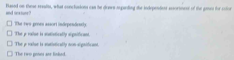 Based on these results, what conclusions can be drawn regarding the independent assortment of the genes for color
and texture?
The two genes assort independently.
Theρvalue is statistically significant.
Theρ value is statistically non-significant.
The two genes are linked.