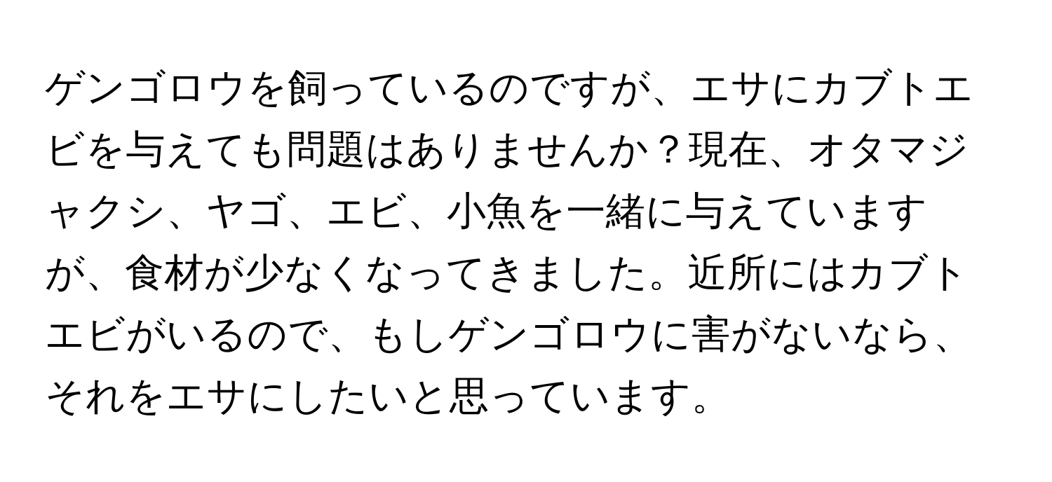 ゲンゴロウを飼っているのですが、エサにカブトエビを与えても問題はありませんか？現在、オタマジャクシ、ヤゴ、エビ、小魚を一緒に与えていますが、食材が少なくなってきました。近所にはカブトエビがいるので、もしゲンゴロウに害がないなら、それをエサにしたいと思っています。