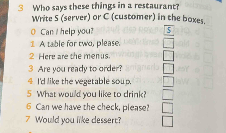 Who says these things in a restaurant?
Write S (server) or C (customer) in the boxes.
0 Can I help you?
1 A table for two, please.
□ 
2 Here are the menus. □ 
3 Are you ready to order?
4 I'd like the vegetable soup. J 
5 What would you like to drink? □ 
6 Can we have the check, please? _  
7 Would you like dessert? □