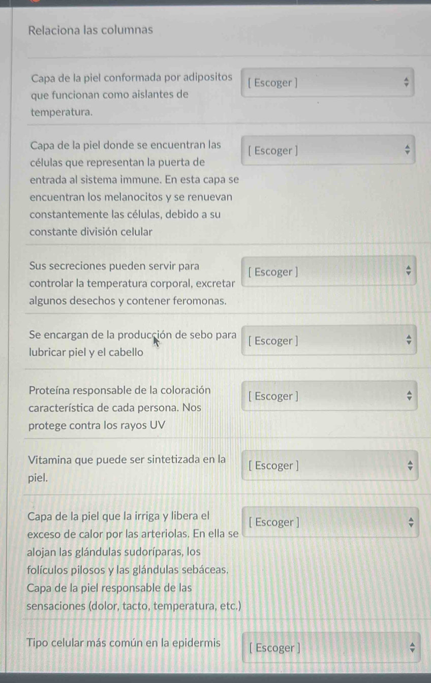 Relaciona las columnas 
Capa de la piel conformada por adipositos [ Escoger ] 
que funcionan como aislantes de 
temperatura. 
Capa de la piel donde se encuentran las [ Escoger ] 
células que representan la puerta de 
entrada al sistema immune. En esta capa se 
encuentran los melanocitos y se renuevan 
constantemente las células, debido a su 
constante división celular 
Sus secreciones pueden servir para [ Escoger ] 
controlar la temperatura corporal, excretar 
algunos desechos y contener feromonas. 
Se encargan de la producción de sebo para [ Escoger ] 
lubricar piel y el cabello 
Proteína responsable de la coloración [ Escoger ] 
característica de cada persona. Nos 
protege contra los rayos UV 
Vitamina que puede ser sintetizada en la [ Escoger ] 
piel. 
Capa de la piel que la irriga y libera el [ Escoger ] 
exceso de calor por las arteriolas. En ella se 
alojan las glándulas sudoríparas, los 
folículos pilosos y las glándulas sebáceas. 
Capa de la piel responsable de las 
sensaciones (dolor, tacto, temperatura, etc.) 
Tipo celular más común en la epidermis [ Escoger ]