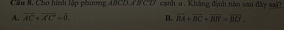 Cầu 8. Cho hình lập phương ABCD. A'B'C'D' cạnh α. Khăng định nào sau đây sai?
A. vector AC+vector A'C'=vector 0. B. vector BA+vector BC+vector BB'=vector BD'.