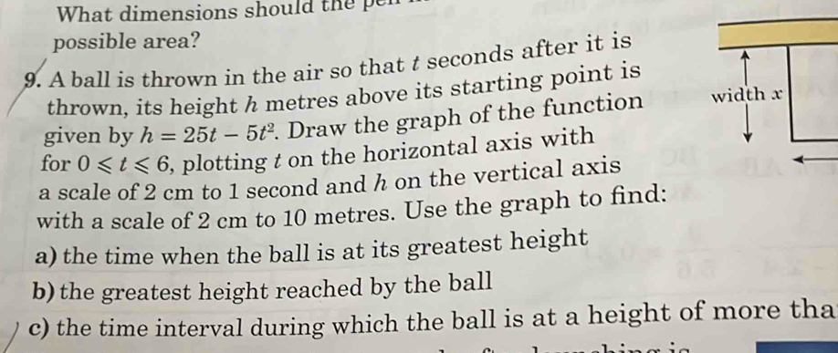 What dimensions should the pe 
possible area? 
9. A ball is thrown in the air so that t seconds after it is 
thrown, its height h metres above its starting point is 
given by h=25t-5t^2. Draw the graph of the function 
for 0≤slant t≤slant 6 , plotting t on the horizontal axis with 
a scale of 2 cm to 1 second and h on the vertical axis 
with a scale of 2 cm to 10 metres. Use the graph to find: 
a) the time when the ball is at its greatest height 
b) the greatest height reached by the ball 
c) the time interval during which the ball is at a height of more tha