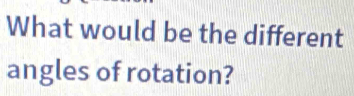 What would be the different 
angles of rotation?