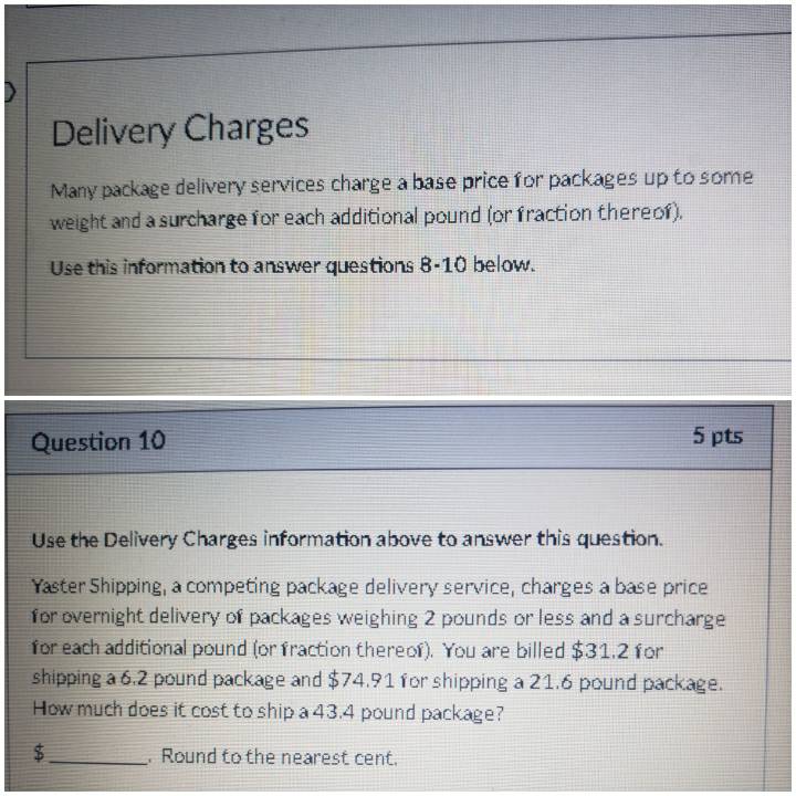 Delivery Charges 
Many package delivery services charge a base price for packages up to some 
weight and a surcharge for each additional pound (or fraction thereof). 
Use this information to answer questions 8-10 below. 
Question 10 
5 pts 
Use the Delivery Charges information above to answer this question. 
Yaster Shipping, a competing package delivery service, charges a base price 
for overnight delivery of packages weighing 2 pounds or less and a surcharge 
for each additional pound (or fraction thereof). You are billed $31.2 for 
shipping a 6.2 pound package and $74.91 for shipping a 21.6 pound package. 
How much does it cost to ship a 43.4 pound package?
$ _ . Round to the nearest cent.