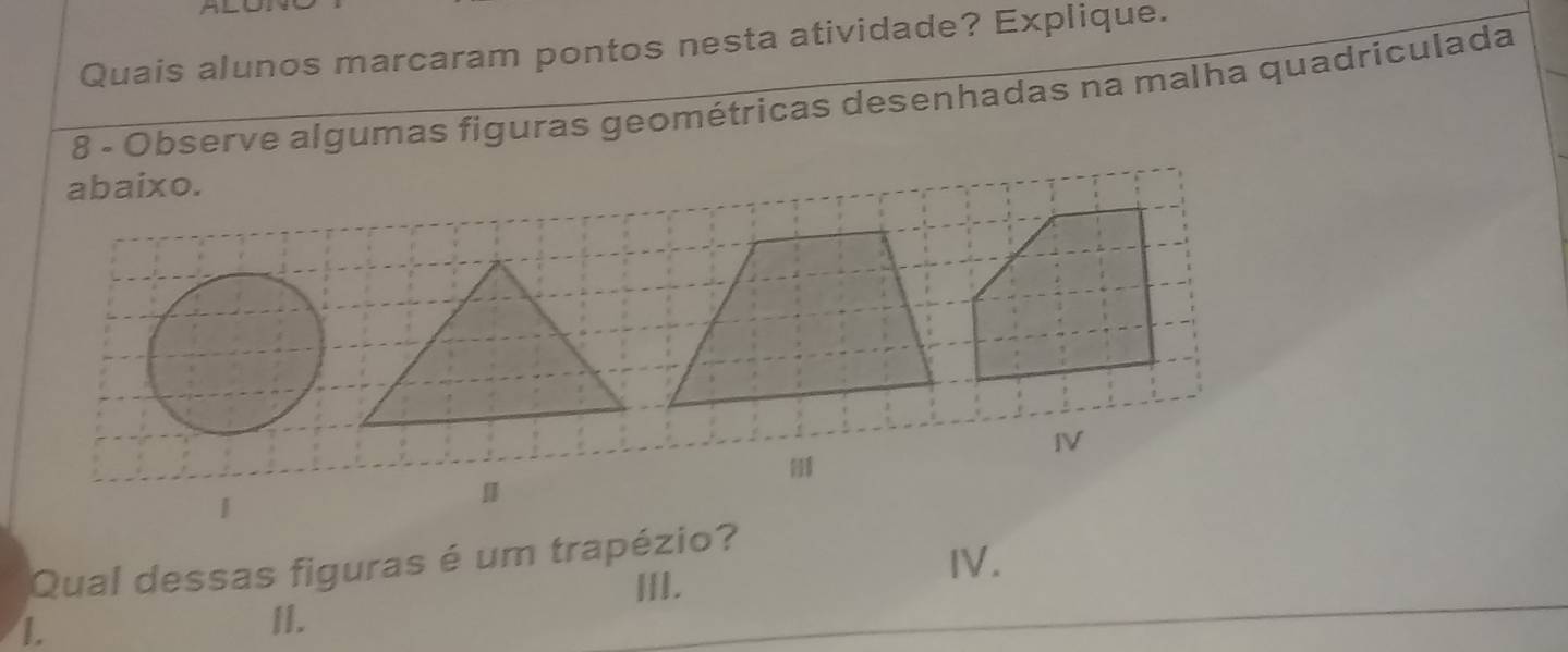 Quais alunos marcaram pontos nesta atividade? Explique.
8 - Observe algumas figuras geométricas desenhadas na malha quadriculada
abaixo.
IV
|
Qual dessas figuras é um trapézio?
III.
Ⅳ.
1.
II.