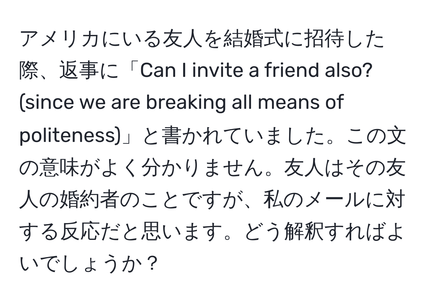 アメリカにいる友人を結婚式に招待した際、返事に「Can I invite a friend also? (since we are breaking all means of politeness)」と書かれていました。この文の意味がよく分かりません。友人はその友人の婚約者のことですが、私のメールに対する反応だと思います。どう解釈すればよいでしょうか？