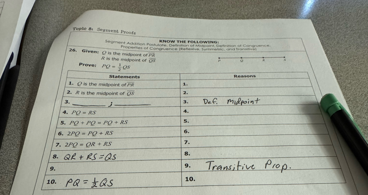 Topic 8: Segment Proofs
KNOW THE FOLLOWING:
Segment Addition Postulate, Definition of Midpoint, Definition of Congruence,
Properties of Congruence (Retlexive, Symmetric, and Transitive)
26. Given: Q is the midpoint of overline PR P Q R s
R is the midpoint of overline QS
Prove: