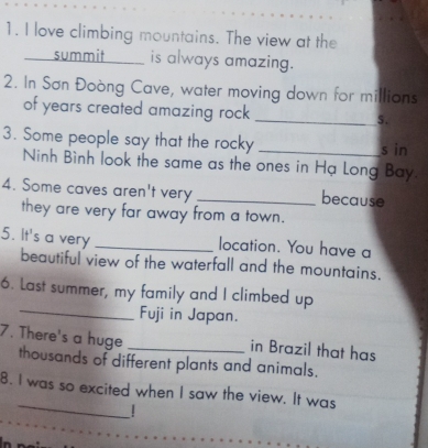 love climbing mountains. The view at the 
summit __ is always amazing. 
2. In Sơn Đoòng Cave, water moving down for millions 
of years created amazing rock _S. 
3. Some people say that the rocky _s in 
Ninh Bình look the same as the ones in Hạ Long Bay. 
4. Some caves aren't very _because 
they are very far away from a town. 
5. It's a very _location. You have a 
beautiful view of the waterfall and the mountains. 
_ 
6. Last summer, my family and I climbed up 
Fuji in Japan. 
in Brazil that has 
7. There's a huge thousands of different plants and animals. 
_ 
B. I was so excited when I saw the view. It was