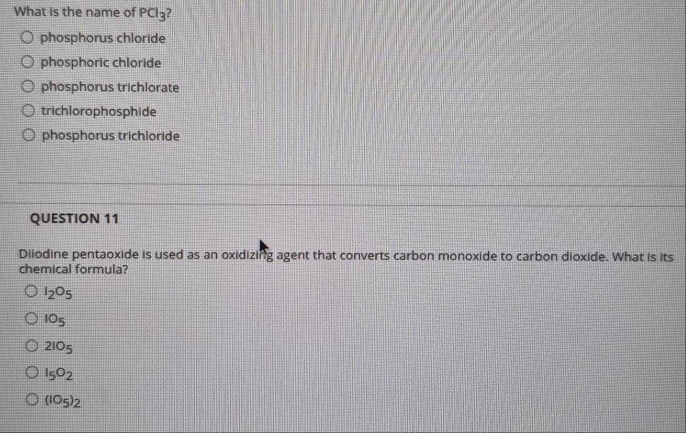 What is the name of PCl_3 ?
phosphorus chloride
phosphoric chloride
phosphorus trichlorate
trichlorophosphide
phosphorus trichloride
QUESTION 11
Diiodine pentaoxide is used as an oxidizing agent that converts carbon monoxide to carbon dioxide. What is its
chemical formula?
I_2O_5
10_5
2IO_5
I_5O_2
(IO_5)_2