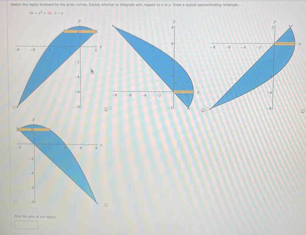 Sketch the region enclosed by the givan curves. Decide whether to integrate with respect to x or y. Draw a typical approximating rectangle.
6x+y^2=16, x=y
Find the area of the region.