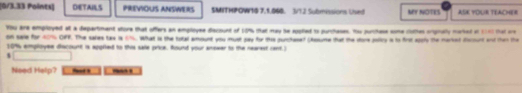 DETAILS PREVIOUS ANSWERS SMITHPOW10 7.1.060. 3/12 Submissions Used MY NOTES ASK YOUR TEACHER 
You are employed at a departiment store that offers an employee diacount of 10% that may he sppled to purchases. Hho purchese some clothes orignally marked at 1160 that are 
on sale for 607% OFF. The sales tax is 616. What is the total amount you must pay for the purchase? (Assume that the store policy a to first apply the marked dicount and then the
10% employee discount is appried to this sale price, Round your answer to the nearest cent. 
Need Help?