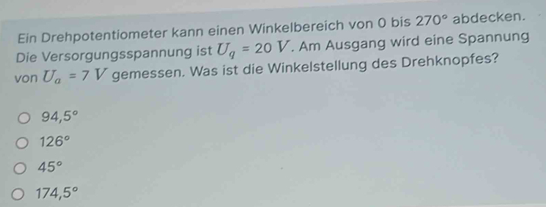 Ein Drehpotentiometer kann einen Winkelbereich von 0 bis 270° abdecken.
Die Versorgungsspannung ist U_q=20V. Am Ausgang wird eine Spannung
von U_a=7V gemessen. Was ist die Winkelstellung des Drehknopfes?
94,5°
126°
45°
174,5°