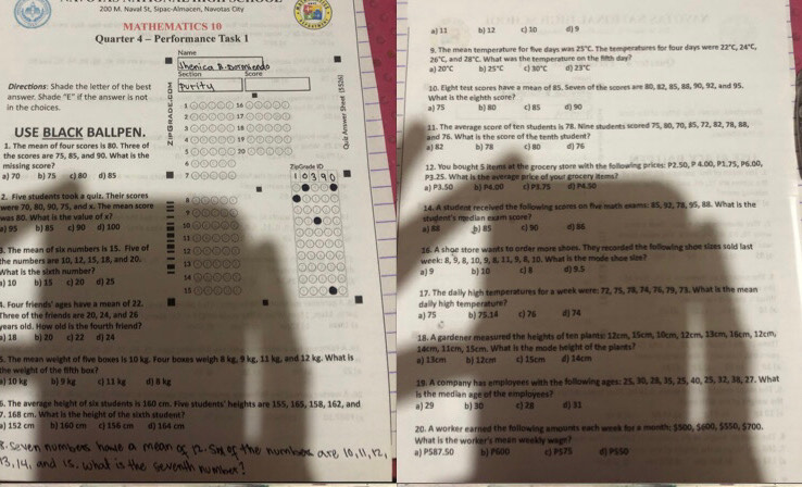 200 M. Naval St, Sipac-Almacen, Navotas Cify
MATHEMATICS 10
Quarter 4 - Performance Task 1 a) 11 b 12 c) 1/0 d) 9
25°
Name 9. The mean temperature for five days was . What was the temperature on the fifth day? C. The temperatures for four days were 22°C 24°C,
26°C, an 28°C
a 20°C b) 25°C c 30°C d
Section   ca B  bermi cndo 23°C
Scare
Directions: Shade the letter of the best puritu 10. Eight test scores have a mean of 85. Seven of the scores are 80, 82, 85, 88, 90, 92, and 95.
a) 75 What is the eighth score?
in the choices. answer. Shade "E” if the answer is not
56 b) 80 c) 85 d) 90
17
USE BLACK BALLPEN. 18 11. The average score of ten students is 78. Nime students scored 75, 80, 70, 85, 72, 82, 78, 88,
1. The mean of four scores is 80. Three of and 76. What is the score of the tenth student?
the scores are 75, 85, and 90. What is the 70 a) 82 b) 78 c) 80 d) 76
a) 70 missing score?
ZipGrade VD 12. You bought S items at the grocery store with the following prices: P2.50, P 4.00, P1.75, P6.00,
b] 75 c) 80 d) 85 P3.25. What is the average price of your grocery items?
2. Five students took a quiz. Their scores a) P3.50 b) P4.00 c) P3.75 d) P4.50
was 80. What is the value of x? were 70, 80, 90, 75, and x. The mean score 14. A student received the following scores on five math exams: 85, 92, 78, 95, 88. What is the
a) 95 b) 85 c) 90 d) 100 10 a) 88 student's median exam score?
3. The mean of six numbers is 15. Five of 11 ② ,b) 85 c 90 d) 86
16. A shoe store wants to order more shoes. They recorded the following shoe sizes sold last
the numbers are 10, 12, 15, 18, and 20. 13 ⊙ 12 ③ week: 8, 9, 8, 10, 9, 8, 11, 9, 8, 10. What is the mode shoe slee?
What is the sixth number?
) 10 b) 15 c) 20 d) 25 14 a) 9 b) 10 c] 8 d) 9.5
4. Four friends' ages have a mean of 22. 15 ③ 0 17. The daily high temperatures for a week were: 72, 75, 78, 74, 76, 79, 73. What is the mean
.
Three of the friends are 20, 24, and 26 daily high temperature?
years old. How old is the fourth friend? a) 75 b) 75.14 c) 76 d 74
) 18 b] 20 c) 22 d) 24 18. A gardener measured the heights of ten plants: 12cm, 15cm, 10cm, 12cm, 13cm, 16cm, 12cm.
5. The mean weight of five boxes is 10 kg. Four boxes weigh 8 kg, 9 kg, 11 kg, and 12 kg. What is 14cm, 11cm, 15cm. What is the mode height of the plants?
the weight of the fifth box? a) 13cm bị 12cm c) 15cm d) 14cm
) 10 k b) 9 kg c 11 kg d]δ kg 19. A company has employees with the following ages: 25, 30, 28, 35, 25, 40, 25, 32, 38, 27. What
6. The average height of six students is 160 cm. Five students' heights are 155, 165, 158, 162, and is the median age of the employees
7. 168 cm. What is the height of the sixth student? a) 29 b) 30 c) 28 d) 31
) 152 cm b) 160 cm cj 156 cm d) 164 cm 20. A worker earned the following amounts each week for a month; $500, $600, $550, $700.
What is the worker's mean weekly wage?
the V a) P587.50 b] P600 cP575 d) PSSO