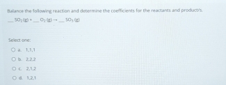 Balance the following reaction and determine the coefficients for the reactants and product's.
30_2(6)+ O_2(g)to _  SO_3(g)
Select one:
a. 1, 1, 1
b. 2, 2, 2
c. 2, 1, 2
d. 1, 2, 1
