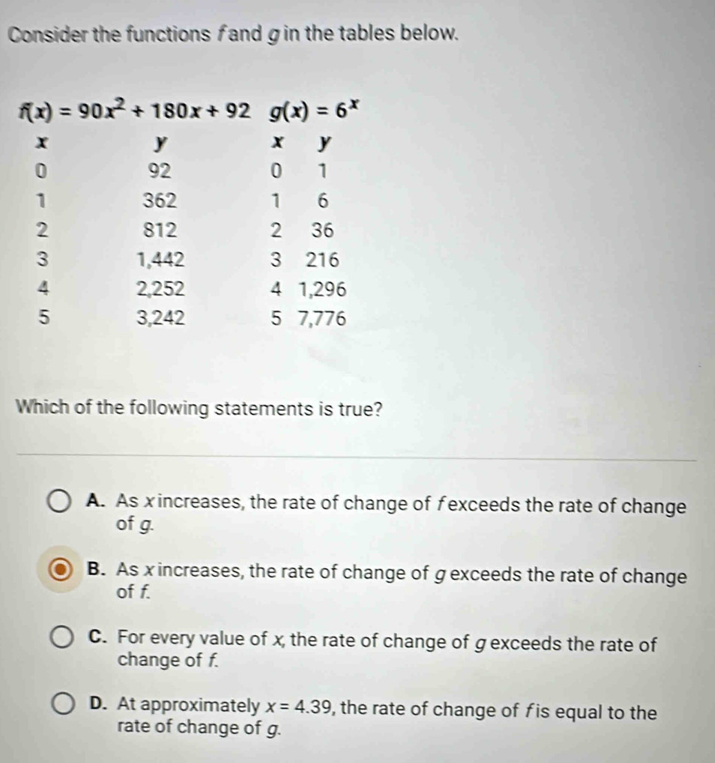 Consider the functions f and gin the tables below.
Which of the following statements is true?
A. As xincreases, the rate of change of fexceeds the rate of change
of g.
B. As x increases, the rate of change of g exceeds the rate of change
of f.
C. For every value of x, the rate of change of g exceeds the rate of
change of f.
D. At approximately x=4.39 , the rate of change of fis equal to the
rate of change of g.