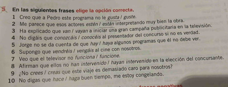 En las siguientes frases elige la opción correcta. 
1 Creo que a Pedro este programa no le gusta/ guste. 
2 Me parece que esos actores estén / están interpretando muy bien la obra. 
3 Ha explicado que van / vayan a iniciar una gran campaña publicitaria en la televisión. 
4 No digáis que conozcáis / conocéis al presentador del concurso si no es verdad. 
5 Jorge no se da cuenta de que hay/ haya algunos programas que él no debe ver. 
6 Supongo que vendréis / vengáis al cine con nosotros. 
7 Veo que el televisor no funciona l funcione. 
8 Afirman que ellos no han intervenido / hayan intervenido en la elección del concursante. 
9 ¿No crees / creas que este viaje es demasiado caro para nosotros? 
10 No digas que hace / haga buen tiempo, me estoy congelando.