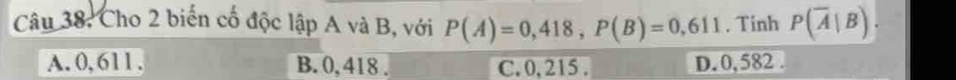 Cho 2 biến cố độc lập A và B, với P(A)=0,418, P(B)=0,611. Tinh P(overline A|B).
A. 0, 611. B. 0, 418. C. 0, 215. D. 0, 582.