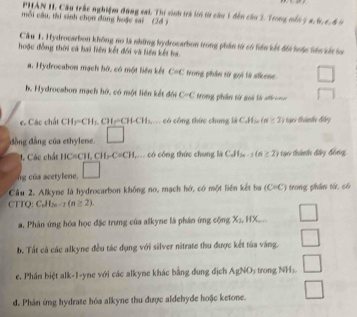 PHAN II. Cầu trấc nghiệm đúng sai. Thi sinh tra lới từ cầu 1 đến cầu 2/ Vong nến 4 a/6,6,6 6
mỗi câu, thí sinh chọn đúng hoặc sai (26 )
Câu 1. Hydrocarbon không no là những hydrocarbon trong phân từ có hện kết đối hoặc hện xết sa
hoặc đồng thời cá hai liên kết đối và liên kết ba.
a. Hydrocabon mạch hớ, có một liên kết C=C trong phân từ gọi là alkene □
b. Hydrocabon mạch hớ. có một liên kết đối C-C trong phần từ gci tà d ong □
c. Các chất CH_2=CH_2.CH_2=CH-CH_3. c có công thức chung là C_nH_2n (n≥ 2) 1ạo thành đây
đồng đẳng của ethylene. □
1. Các chất HCequiv CH,CH_3-Cequiv CH có công thức chung là C_nH_2n-2(n≥ 2) tạo thành đây đồng
ng của acetylene. □
Câu 2. Alkyne là hydrocarbon không no, mạch hở, có một liên kết ba (C=C) trong phần từ có
CTTQ: C_nH_2n-2(n≥ 2).
□
a. Phản ứng hóa học đặc trưng của alkyne là phản ứng cộng X_2 ,HX_ww □
b. Tất cả các alkyne đều tác dụng với silver nitrate thu được kết tủa vàng □
c. Phân biệt alk-1-yne với các alkyne khác bằng dung dịch AgNO_3 trong NH₃ □
d. Phản ứng hydrate hóa alkyne thu được aldehyde hoặc ketone.
□