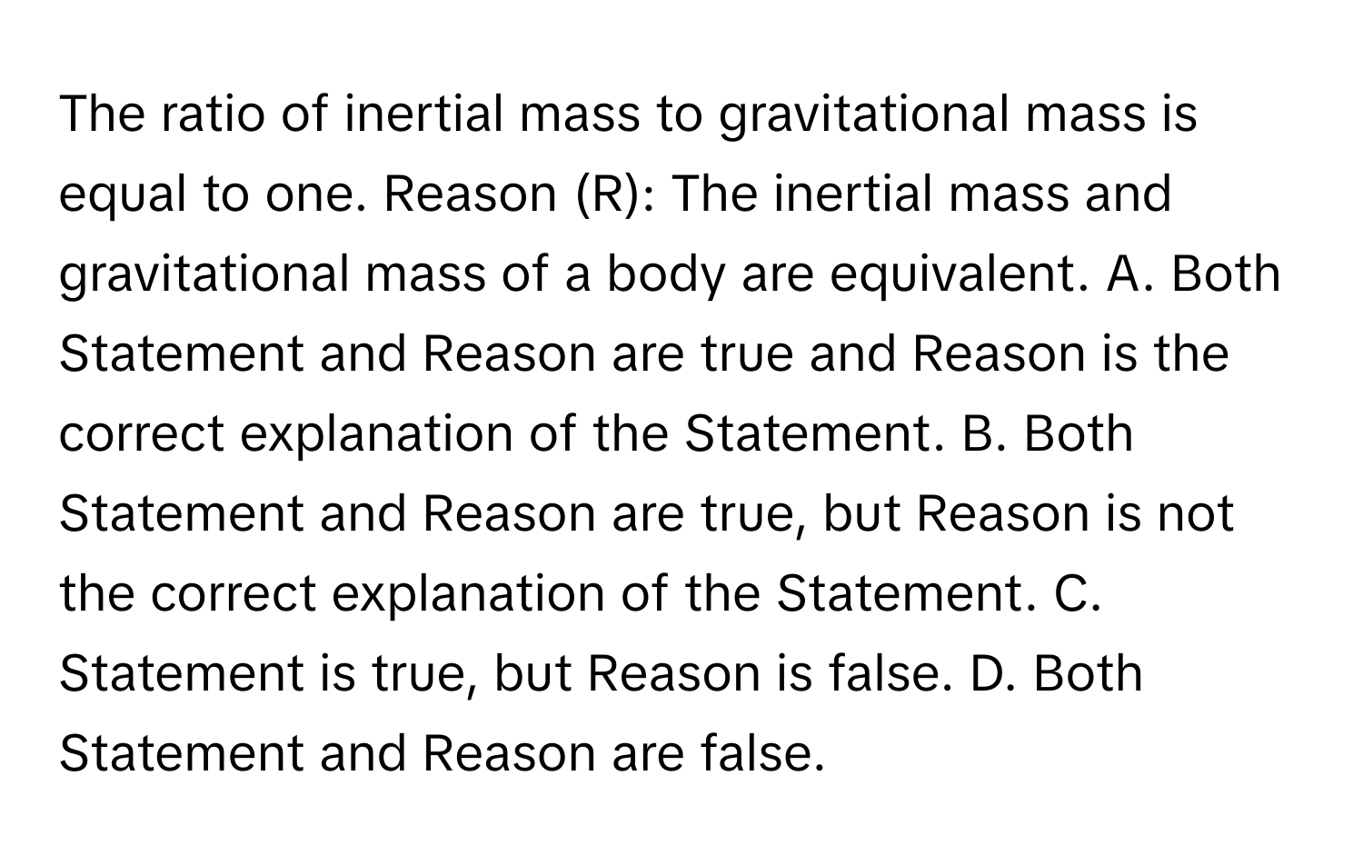 The ratio of inertial mass to gravitational mass is equal to one. Reason (R): The inertial mass and gravitational mass of a body are equivalent. A. Both Statement and Reason are true and Reason is the correct explanation of the Statement. B. Both Statement and Reason are true, but Reason is not the correct explanation of the Statement. C. Statement is true, but Reason is false. D. Both Statement and Reason are false.