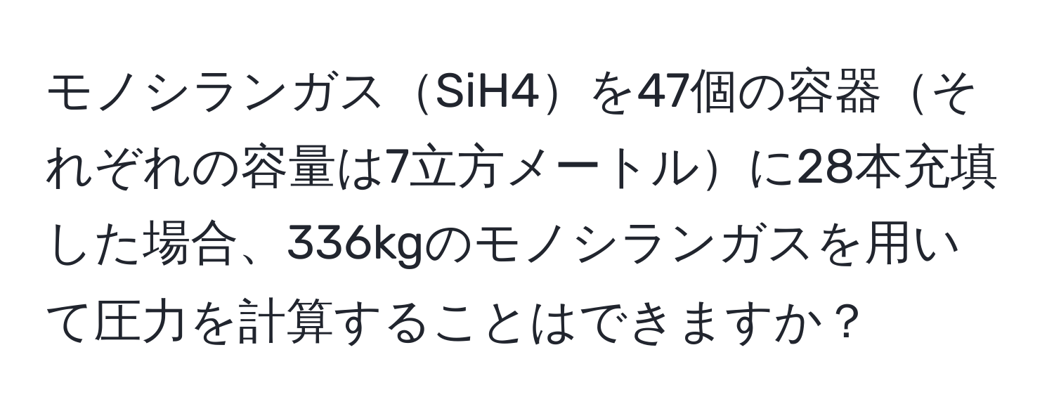 モノシランガスSiH4を47個の容器それぞれの容量は7立方メートルに28本充填した場合、336kgのモノシランガスを用いて圧力を計算することはできますか？