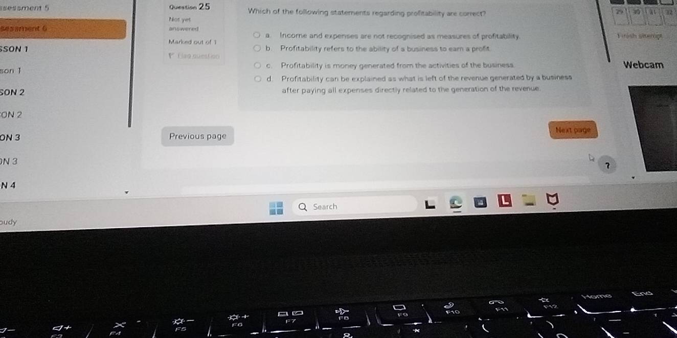 ssesament 5 Question 25 Which of the following statements regarding profitability are correct?
79 12
Not yet
sesament 6 answered Firsh giverög
a. Income and expenses are not recognised as measures of profitability.
Marked out of 1
SON 1 b. Profitability refers to the ability of a business to ear a profit
Flag question Webcam
son 1 c. Profitability is money generated from the activities of the business
d. Profitability can be explained as what is left of the revenue generated by a business
SON 2 after paying all expenses directly related to the generation of the revenue
ON 2
Next page
ON 3 Previous page
N 3
?
N 4
Search
oudy