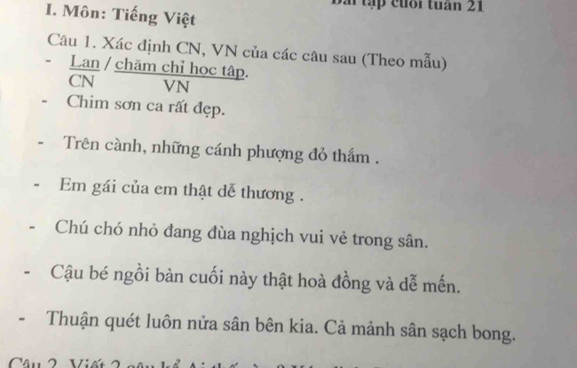 tập cuối tuần 21 
I. Môn: Tiếng Việt 
Câu 1. Xác định CN, VN của các câu sau (Theo mẫu) 
Lan / chăm chỉ học tập. 
VN 
Chim sơn ca rất đẹp. 
Trên cành, những cánh phượng đỏ thẩm . 
Em gái của em thật dễ thương . 
Chú chó nhỏ đang đùa nghịch vui vẻ trong sân. 
Cậu bé ngồi bàn cuối này thật hoà đồng và dễ mến. 
Thuận quét luôn nửa sân bên kia. Cả mảnh sân sạch bong.