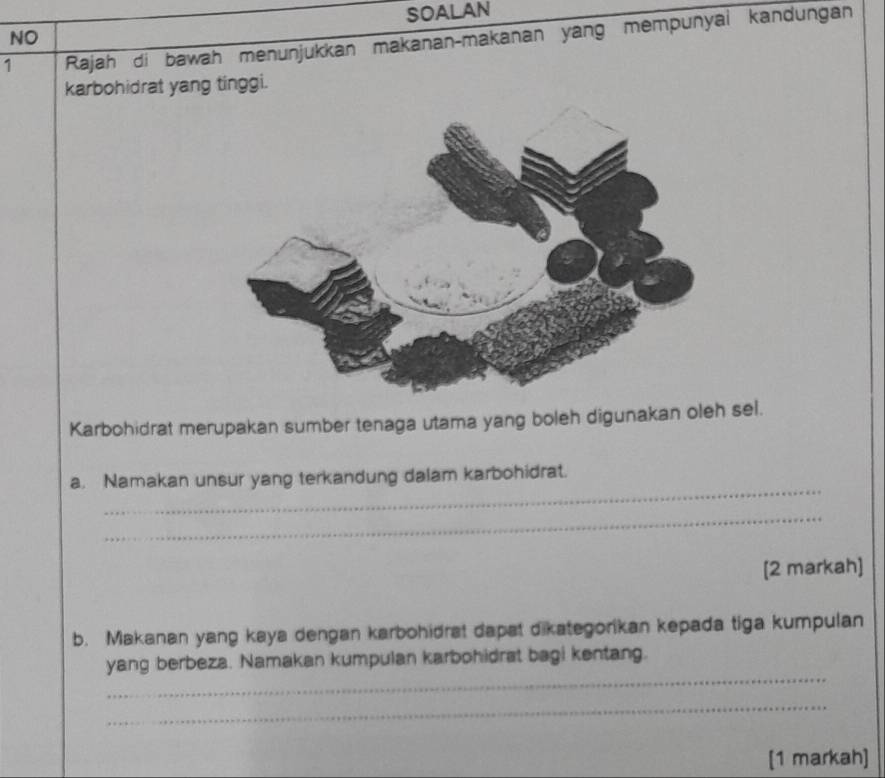 SOALAN 
NO 
1 Rajah di bawah menunjukkan makanan-makanan yang mempunyai kandungan 
karbohidrat yang tinggi. 
Karbohidrat merupakan sumber tenaga utama yang boleh digunakan oleh sel. 
_ 
a. Namakan unsur yang terkandung dalam karbohidrat. 
_ 
[2 markah] 
b. Makanan yang kaya dengan karbohidrat dapat dikategorikan kepada tiga kumpulan 
_ 
yang berbeza. Namakan kumpulan karbohidrat bagi kentang. 
_ 
[1 markah]