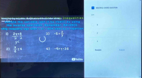 MULTIPLE-CHOICE QUESTION
y
o wng dr su p r qu on uni n con da my t wn f wry In equalities 
*"Isblate the variable (get it by itself) by using 
the inverse opertaion. Remember, BALANCE, 
*Flip inequality sign when x or + both sides by a negative* 
1)  2y/2  8/2 
3) -5> 2/7 
2
y^(∠)
4 
2)  x/6 ≥ 4 4) -9r≤ -36 Rewatich Submit 
YouiTube