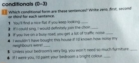 conditionals (0-3) 
T Which conditional form are these sentences? Write zero, first, second 
or third for each sentence. 
1 You'll find a nice flat if you keep looking._ 
2 If I could sing, I would definitely join the choir._ 
3 If you live on a busy road, you get a lot of traffic noise._ 
4 I wouldn't have bought this house if I'd known how noisy my 
neighbours were!_ 
5 Unless your bedroom's very big, you won’t need so much furniture._ 
6 If I were you, I'd paint your bedroom a bright colour._