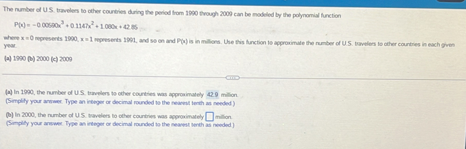 The number of U.S. travelers to other countries during the period from 1990 through 2009 can be modeled by the polynomial function
P(x)=-0.00590x^3+0.1147x^2+1.080x+42.85
where x=0 represents 1990, x=1 represents 1991, and so on and P(x) is in millions. Use this function to approximate the number of U.S. travelers to other countries in each given
year. 
(a) 1990 (b) 2000 (c) 2009 
(a) In 1990, the number of U.S. travelers to other countries was approximately 42.9 million. 
(Simplify your answer. Type an integer or decimal rounded to the nearest tenth as needed.) 
(b) In 2000, the number of U.S. travelers to other countries was approximately □ million. 
(Simplify your answer. Type an integer or decimal rounded to the nearest tenth as needed.)