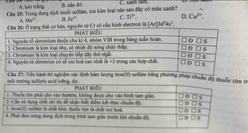 A. keo trắng. B. nâu đó. C. xanh lam.
CAu 25: Trong dung dịch muối sulfate, ion kim loại nào sau đây có màu xanh?
A. Mn^(2+), B. Fe^(3+), C. Ti^(3+),
D. Cu^(2+). 
tứ Cr có cấu hính electron là [Ar]3d^54s^1. 
ng pháp chuẩn độ thuốc tímrừ
m