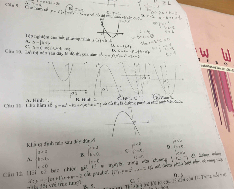 A. T=4. T=a+2b+3c.
B
Câu 9. Cho hàm số y=f(x)=ax^2+bx+c T=3. có đồ thị như hình vên dưới:
C. T=1. D. I=
Tập nghiệm của bất phương trình f(x)<0</tex>
A. S=[1;4].
C. S=(-∈fty ;1)∪ (4;+∈fty ).
B. S=(1;4).
D. S=(-∈fty ;1]∪ [4;+∈fty ). w . y
Câu 10. Đồ thị nào sau dây là đồ thị của hàm số y=f(x)=x^2-2x-3
product from Hai Tien: 175 x 250 / 7%
A. Hình 1. B. Hình 2. Hình 3 
Câu 11. Cho hàm số y=ax^2+bx+c(a;b;c∈^(sim)) có đồ thị là đường parabol như hình bên dưới:
Khẳng định nào sau đây đúng?
A. beginarrayl a<0 b>0. c<0endarray. B. beginarrayl a>0 b<0. c=0endarray. C. beginarrayl a<0 b<0. c=0endarray. D. beginarrayl a<0 b>0, c=0endarray.
Câu 12. Hỏi có bao nhiêu giá trị m nguyên trong nửa khoảng [-12;-7) dề dường thắng
cắt parabol (P): y=x^2+x-2 tại hai điểm phân biệt nằm về cùng một
C. 7. D. 6.
nhía đổi với trục tung? d:y=-(m+1)x+m+2 B. 5.  sai. Thí sinh trả lời từ cầu 13 đến câu 14. Trong mỗi ý a),