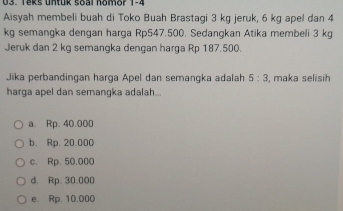 Teks untuk soal nomor 1-4
Aisyah membeli buah di Toko Buah Brastagi 3 kg jeruk, 6 kg apel dan 4
kg semangka dengan harga Rp547.500. Sedangkan Atika membeli 3 kg
Jeruk dan 2 kg semangka dengan harga Rp 187.500.
Jika perbandingan harga Apel dan semangka adalah 5:3 , maka selisih
harga apel dan semangka adalah...
a. Rp. 40.000
b. Rp. 20.000
c. Rp. 50.000
d. Rp. 30.000
e. Rp. 10.000