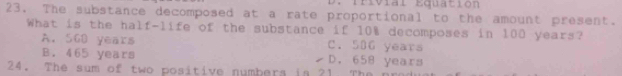 rivia l Equa tio n 
23. The substance decomposed at a rate proportional to the amount present.
What is the half-life of the substance if 10% decomposes in 100 years?
A. 568 years C. 506 years
B. 465 years D. 658 years
24. The sum of two positive numbera in 21. The n