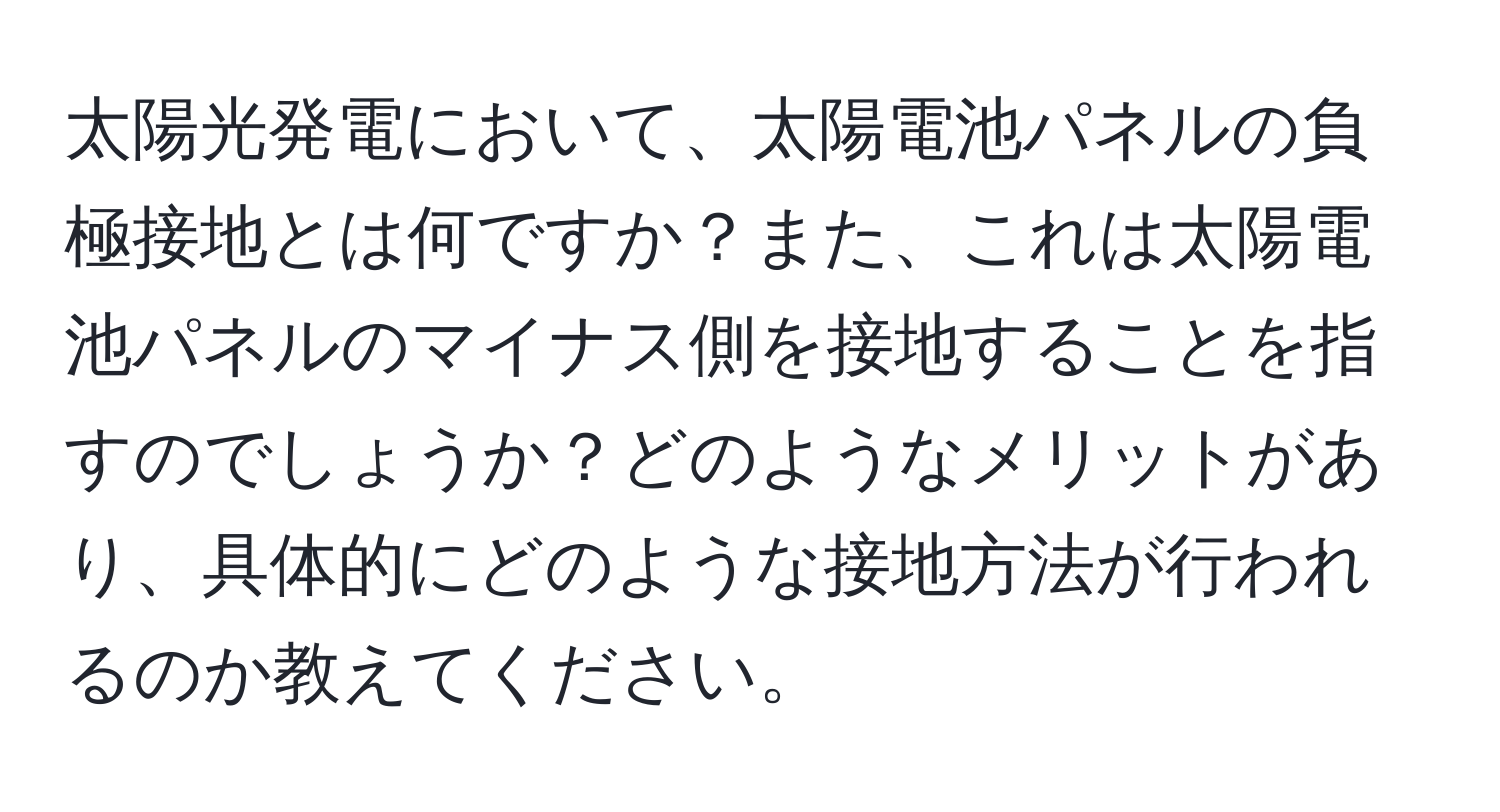 太陽光発電において、太陽電池パネルの負極接地とは何ですか？また、これは太陽電池パネルのマイナス側を接地することを指すのでしょうか？どのようなメリットがあり、具体的にどのような接地方法が行われるのか教えてください。