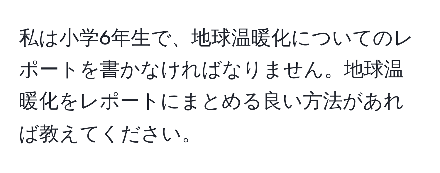 私は小学6年生で、地球温暖化についてのレポートを書かなければなりません。地球温暖化をレポートにまとめる良い方法があれば教えてください。