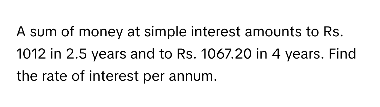 A sum of money at simple interest amounts to Rs. 1012 in 2.5 years and to Rs. 1067.20 in 4 years. Find the rate of interest per annum.