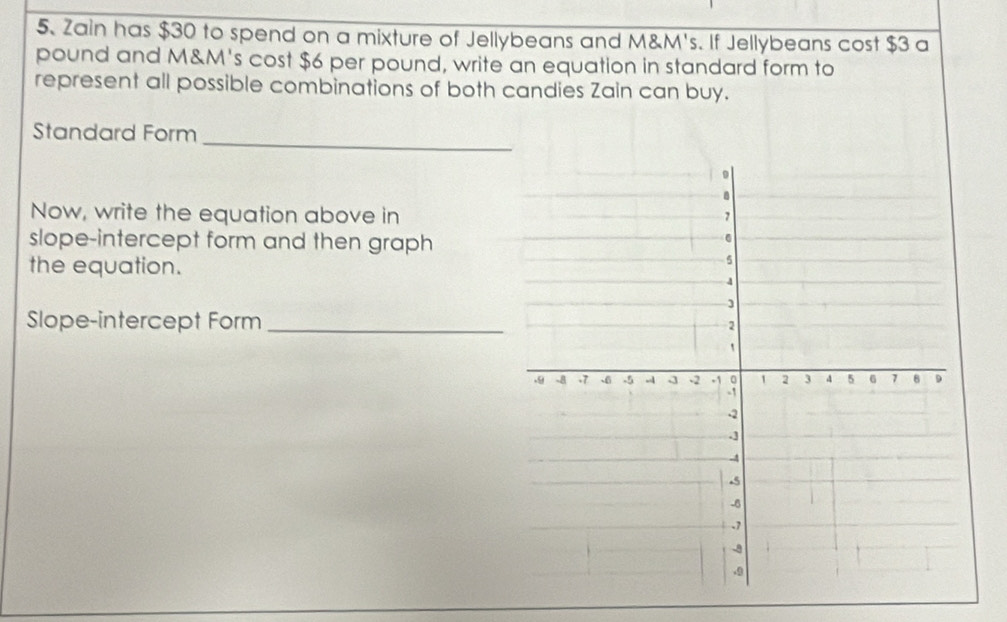 Zain has $30 to spend on a mixture of Jellybeans and M&M's. If Jellybeans cost $3 a
pound and M&M's cost $6 per pound, write an equation in standard form to 
represent all possible combinations of both candies Zain can buy. 
Standard Form_ 
Now, write the equation above in 
slope-intercept form and then graph 
the equation. 
Slope-intercept Form_