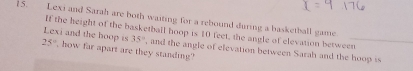 Lexi and Sarah are both waiting for a rebound during a basketball game 
If the height of the basketball hoop is 10 feet, the angle of elevation between 
Lexi and the hoop is 35° , and the angle of elevation between Sarah and the hoop is
25° , how far apart are they standing?