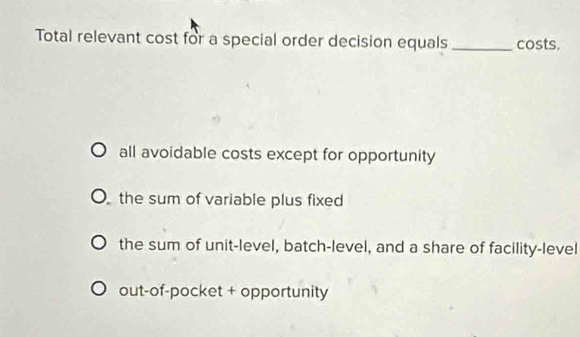 Total relevant cost for a special order decision equals _costs.
all avoidable costs except for opportunity
the sum of variable plus fixed
the sum of unit-level, batch-level, and a share of facility-level
out-of-pocket + opportunity