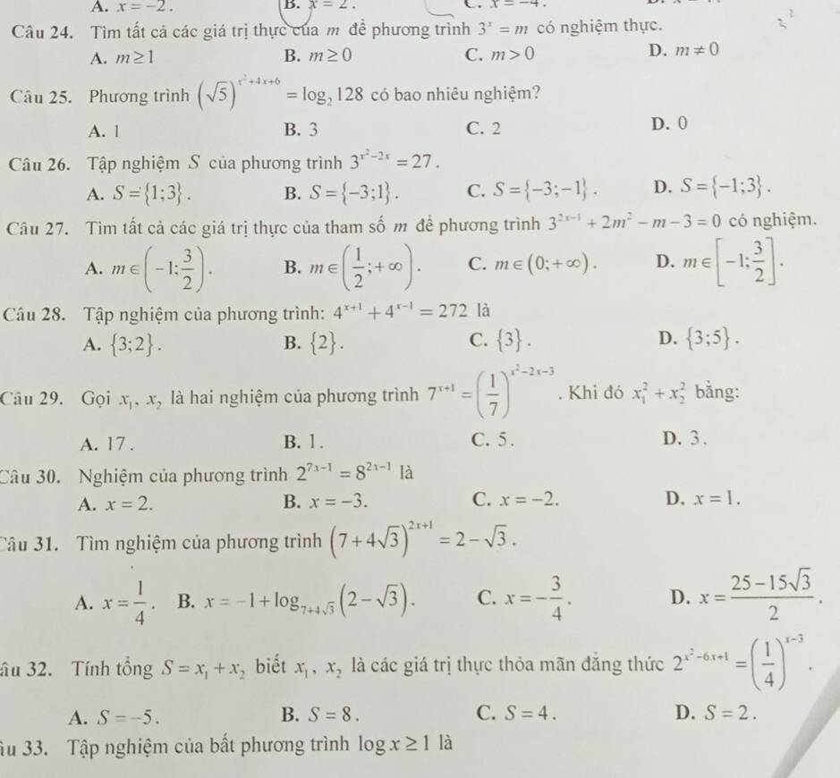 A. x=-2. B. x=2. C. x=-4
Câu 24. Tìm tất cả các giá trị thực của m đề phương trình 3^x=m có nghiệm thực.
A. m≥ 1 B. m≥ 0 C. m>0
D. m!= 0
Câu 25. Phương trình (sqrt(5))^x^2+4x+6=log _2128 có bao nhiêu nghiệm?
A. 1 B. 3 C. 2 D. 0
Câu 26. Tập nghiệm S của phương trình 3^(x^2)-2x=27.
A. S= 1;3 . B. S= -3;1 . C. S= -3;-1 . D. S= -1;3 .
Câu 27. Tìm tất cả các giá trị thực của tham số m đề phương trình 3^(2x-1)+2m^2-m-3=0 có nghiệm.
A. m∈ (-1: 3/2 ). B. m∈ ( 1/2 ;+∈fty ). C. m∈ (0;+∈fty ). D. m∈ [-1; 3/2 ].
Câu 28. Tập nghiệm của phương trình: 4^(x+1)+4^(x-1)=272 là
A.  3;2 . B.  2 . C.  3 . D.  3;5 .
Câu 29. Gọi x_1,x_2 là hai nghiệm của phương trình 7^(x+1)=( 1/7 )^x^2-2x-3. Khi đó x_1^(2+x_2^2 bằng:
A. 17 . B. 1. C. 5 . D. 3 .
Câu 30. Nghiệm của phương trình 2^7x-1)=8^(2x-1) là
A. x=2. B. x=-3. C. x=-2. D. x=1.
Tâu 31. Tìm nghiệm của phương trình (7+4sqrt(3))^2x+1=2-sqrt(3).
A. x= 1/4 . B. x=-1+log _7+4sqrt(3)(2-sqrt(3)). C. x=- 3/4 . D. x= (25-15sqrt(3))/2 .
âu 32. Tính tổng S=x_1+x_2 biết x_1,x_2 là các giá trị thực thỏa mãn đăng thức 2^(x^2)-6x+1=( 1/4 )^x-3.
A. S=-5. B. S=8. C. S=4. D. S=2.
Ấu 33. Tập nghiệm của bất phương trình log x≥ 1 là