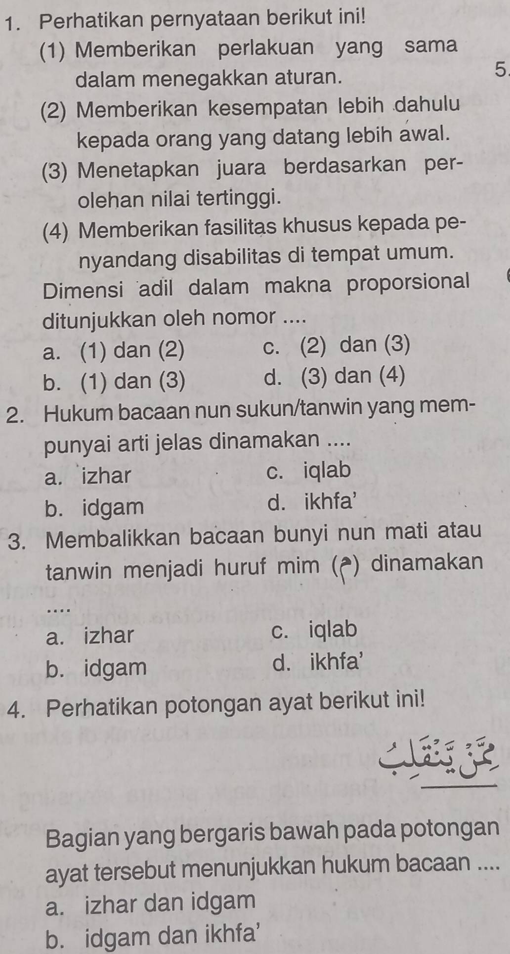 Perhatikan pernyataan berikut ini!
(1) Memberikan perlakuan yang sama
dalam menegakkan aturan.
5
(2) Memberikan kesempatan lebih dahulu
kepada orang yang datang lebih awal.
(3) Menetapkan juara berdasarkan per-
olehan nilai tertinggi.
(4) Memberikan fasilitas khusus kepada pe-
nyandang disabilitas di tempat umum.
Dimensi adil dalam makna proporsional
ditunjukkan oleh nomor ....
a. (1) dan (2) c. (2) dan (3)
b. (1) dan (3) d. (3) dan (4)
2. Hukum bacaan nun sukun/tanwin yang mem-
punyai arti jelas dinamakan ....
a. izhar c. iqlab
b. idgam d. ikhfa'
3. Membalikkan bacaan bunyi nun mati atau
tanwin menjadi huruf mim (₹) dinamakan
…
a. izhar c. iqlab
b. idgam d. ikhfa'
4. Perhatikan potongan ayat berikut ini!

Bagian yang bergaris bawah pada potongan
ayat tersebut menunjukkan hukum bacaan ....
a. izhar dan idgam
b. idgam dan ikhfa'