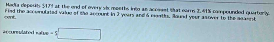 Nadia deposits $171 at the end of every six months into an account that earns 2.41% compounded quarterly. 
Find the accumulated value of the account in 2 years and 6 months. Round your answer to the nearest 
cent. 
accumulated value =s□