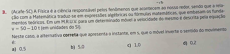 (Acafe-SC) A Física é a ciência responsável pelos fenômenos que acontecem ao nosso redor, sendo que a rela-
ção com a Matemática traduz-se em expressões algébricas ou fórmulas matemáticas, que embasam os funda-
mentos teóricos. Em um M.R.U.V. para um determinado móvel a velocidade do mesmo é descrita pela equação
v=50-10 t (em unidades do SI).
Neste caso, a alternativa correta que apresenta o instante, em s, que o móvel inverte o sentido do movimento
é: d) 0,2
a) 0,5 b) 5,0 c) 1, 0