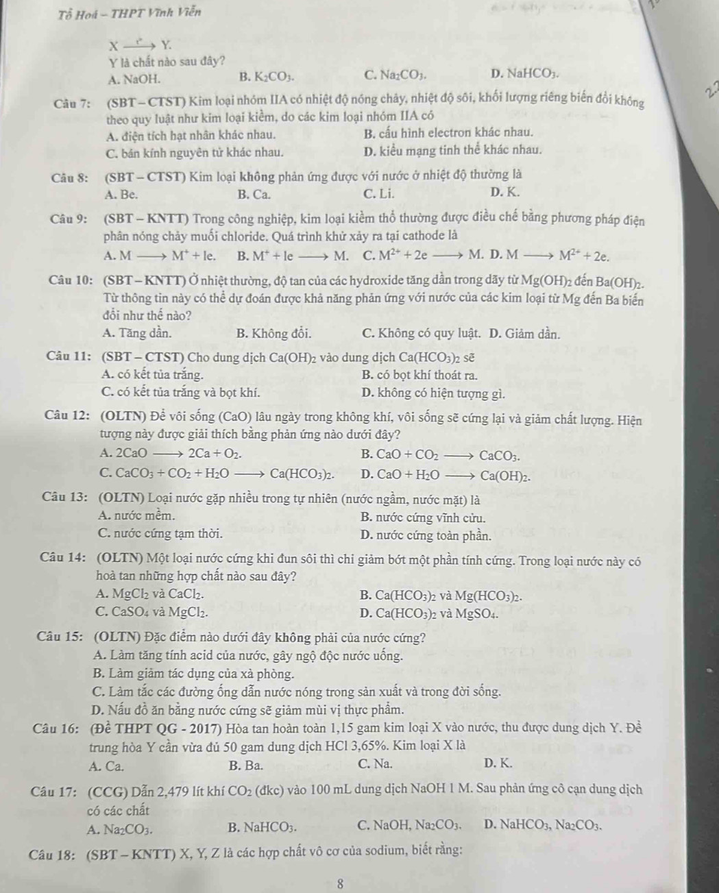 Tổ Hoá - THPT Vĩnh Viễn
Xxrightarrow rightarrow Y.
Y là chất nào sau đây?
A. NaOH. B. K_2CO_3. C. Na_2CO_3. D. NaHCO_3.
Câu 7: (SBT- CTST) Kim loại nhóm IIA có nhiệt độ nóng chảy, nhiệt độ sôi, khối lượng riêng biến đổi không
theo quy luật như kim loại kiểm, do các kim loại nhóm IIA có
A. điện tích hạt nhân khác nhau. B. cấu hình electron khác nhau.
C. bán kính nguyên tử khác nhau. D. kiểu mạng tinh thể khác nhau.
Câu 8: (SBT - CTST) Kim loại không phản ứng được với nước ở nhiệt độ thường là
A. Be. B. Ca. C. Li. D. K.
Câu 9: (SBT - KNTT) Trong công nghiệp, kim loại kiềm thổ thường được điều chế bằng phương pháp điện
phân nóng chảy muối chloride. Quá trình khử xảy ra tại cathode là
A. M M^++le. B. M^++le M. C. M^(2+)+2e- M. D. M M^(2+)+2e.
Câu 10: (SBT- KNTT) Ở nhiệt thường, độ tan của các hydroxide tăng dần trong dãy từ Mg(OH)_2 đến Ba(OH)_2
Từ thông tin này có thể dự đoán được khả năng phản ứng với nước của các kim loại từ Mg đến Ba biến
đổi như thế nào?
A. Tăng dần. B. Không đổi. C. Không có quy luật. D. Giảm dần.
Câu 11: (SBT - CTST) Cho dung dịch Ca(OH)_2 vào dung dịch Ca(HCO_3)_2 sẽ
A. có kết tủa trắng. B. có bọt khí thoát ra.
C. có kết tủa trắng và bọt khí. D. không có hiện tượng gì.
Câu 12: (OLTN) Để vôi sống (CaO) lâu ngày trong không khí, vôi sống sẽ cứng lại và giảm chất lượng. Hiện
tượng này được giải thích bằng phản ứng nào dưới đây?
A. 2CaOto 2Ca+O_2. B. CaO+CO_2to CaCO_3.
C. CaCO_3+CO_2+H_2Oto Ca(HCO_3)_2. D. CaO+H_2Oto Ca(OH)_2.
Câu 13: (OLTN) Loại nước gặp nhiều trong tự nhiên (nước ngầm, nước m at)li
A. nước mềm. B. nước cứng vĩnh cửu.
C. nước cứng tạm thời. D. nước cứng toàn phần.
Câu 14: (OLTN) Một loại nước cứng khi đun sôi thì chi giảm bớt một phần tính cứng. Trong loại nước này có
hoà tan những hợp chất nào sau đây?
A. MgCl_2 và CaCl_2 B. Ca(HCO_3)_2 và Mg(HCO_3)_2.
C. CaS O. à 1 MgCl_2. D. Ca(HCO_3)_2 và MgSO_4.
Câu 15: (OLTN) Đặc điểm nào dưới đây không phải của nước cứng?
A. Làm tăng tính acid của nước, gây ngộ độc nước uống.
B. Làm giảm tác dụng của xà phòng.
C. Làm tắc các đường ống dẫn nước nóng trong sản xuất và trong đời sống.
D. Nấu đồ ăn bằng nước cứng sẽ giảm mùi vị thực phẩm.
Câu 16: (Đề THPT QG - 2017) Hòa tan hoàn toàn 1,15 gam kim loại X vào nước, thu được dung dịch Y. Đề
trung hòa Y cần vừa đủ 50 gam dung dịch HCl 3,65%. Kim loại X là
A. Ca. B. Ba. C. Na. D. K.
Câu 17: (CCG) Dẫn 2,479 lít khí CO_2 (dkc) vào 100 mL dung dịch NaOH 1 M. Sau phản ứng cô cạn dung dịch
có các chất
A. Na_2CO_3. B. NaHCO_3. C. NaOH Na_2CO_3. D. NaHCO_3,Na_2CO_3.
Câu 18: (SBT - KNTT) X, Y, Z là các hợp chất vô cơ của sodium, biết rằng:
8