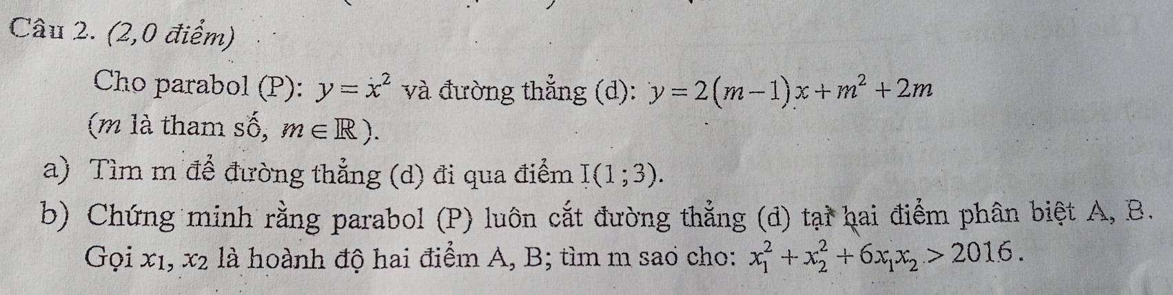 (2,0 điểm) 
Cho parabol (P): y=x^2 và đường thắng (d): y=2(m-1)x+m^2+2m
(m là tham số, m∈ R). 
a) Tìm m để đường thẳng (d) đi qua điểm I(1;3). 
b) Chứng minh rằng parabol (P) luôn cắt đường thẳng (đ) tại hai điểm phân biệt A, B. 
Gọi x1, x2 là hoành độ hai điểm A, B; tìm m sao cho: x_1^(2+x_2^2+6x_1)x_2>2016.