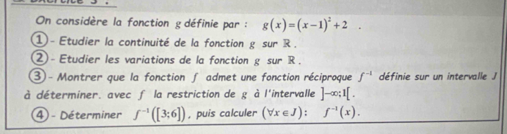 On considère la fonction g définie par : g(x)=(x-1)^2+2. 
1 - Etudier la continuité de la fonction g sur R. 
② - Etudier les variations de la fonction g sur R. 
③ - Montrer que la fonction f admet une fonction réciproque f^(-1) définie sur un intervalle J
à déterminer. avec f la restriction de g à l'intervalle ]-∈fty ;1[. 
4) - Déterminer f^(-1)([3;6]) , puis calculer (forall x∈ J):f^(-1)(x).