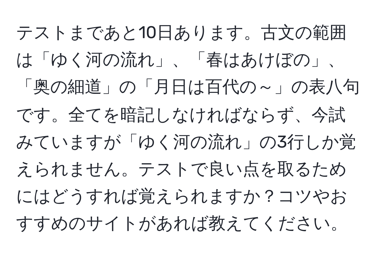 テストまであと10日あります。古文の範囲は「ゆく河の流れ」、「春はあけぼの」、「奥の細道」の「月日は百代の～」の表八句です。全てを暗記しなければならず、今試みていますが「ゆく河の流れ」の3行しか覚えられません。テストで良い点を取るためにはどうすれば覚えられますか？コツやおすすめのサイトがあれば教えてください。