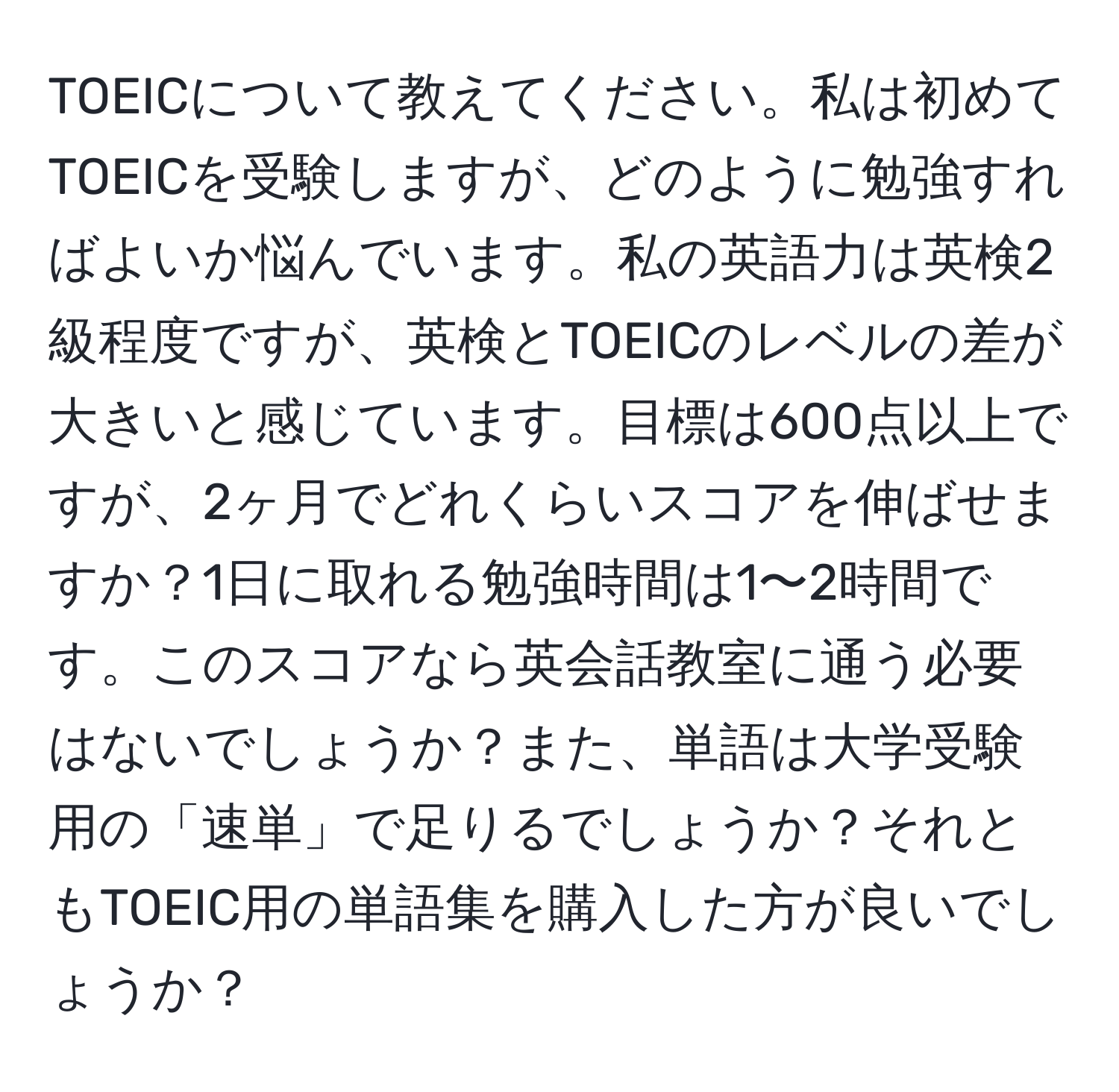 TOEICについて教えてください。私は初めてTOEICを受験しますが、どのように勉強すればよいか悩んでいます。私の英語力は英検2級程度ですが、英検とTOEICのレベルの差が大きいと感じています。目標は600点以上ですが、2ヶ月でどれくらいスコアを伸ばせますか？1日に取れる勉強時間は1〜2時間です。このスコアなら英会話教室に通う必要はないでしょうか？また、単語は大学受験用の「速単」で足りるでしょうか？それともTOEIC用の単語集を購入した方が良いでしょうか？